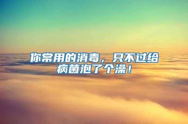 你常用的消毒，只不過給病菌泡了個(gè)澡！