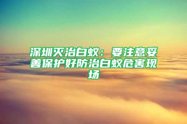 深圳滅治白蟻：要注意妥善保護(hù)好防治白蟻危害現(xiàn)場(chǎng)