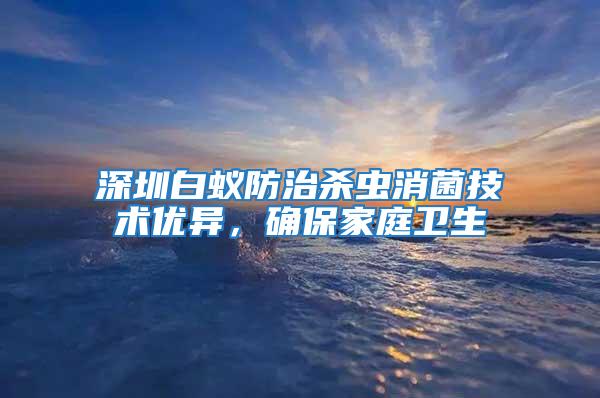 深圳白蟻防治殺蟲(chóng)消菌技術(shù)優(yōu)異，確保家庭衛(wèi)生