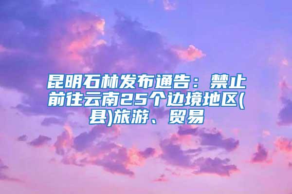 昆明石林發(fā)布通告：禁止前往云南25個(gè)邊境地區(qū)(縣)旅游、貿(mào)易