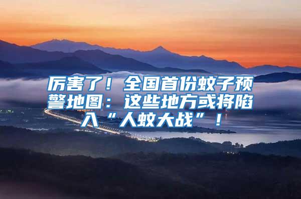 厲害了！全國首份蚊子預警地圖：這些地方或將陷入“人蚊大戰”！