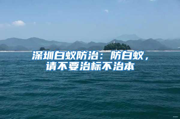 深圳白蟻防治：防白蟻，請不要治標不治本