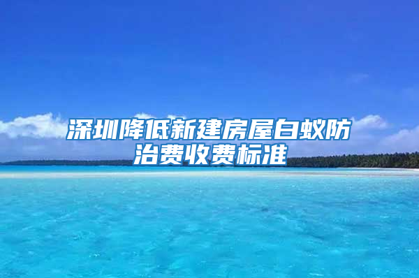 深圳降低新建房屋白蟻防治費(fèi)收費(fèi)標(biāo)準(zhǔn)