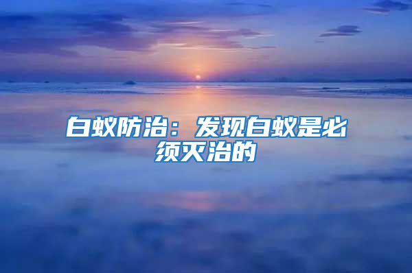 白蟻防治：發現白蟻是必須滅治的