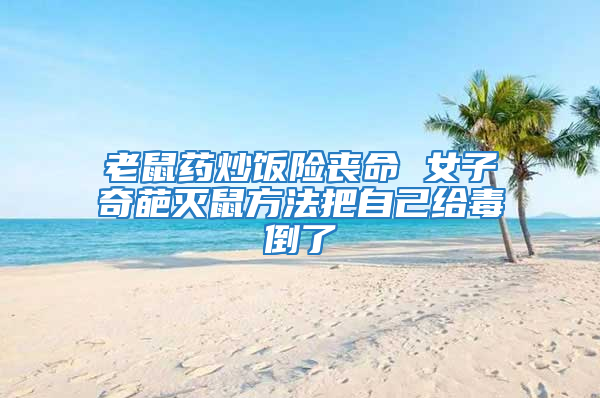 老鼠藥炒飯險喪命 女子奇葩滅鼠方法把自己給毒倒了