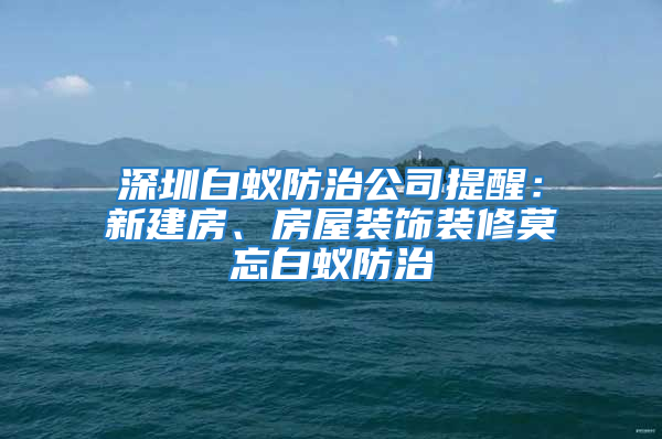 深圳白蟻防治公司提醒：新建房、房屋裝飾裝修莫忘白蟻防治